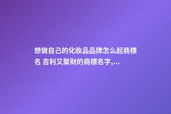 想做自己的化妝品品牌怎么起商標名 吉利又聚財的商標名字,起名之家-第1張-商標起名-玄機派